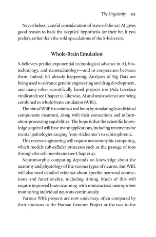 The Singularity  155
Nevertheless, careful consideration of state-of-the-art AI gives
good reason to back the skeptics’ hypothesis (or their bet, if you
prefer), rather than the wild speculations of the S-believers.
Whole-Brain Emulation
S-believers predict exponential technological advance in AI, bio-
technology, and nanotechnology—and in cooperation between
them. Indeed, it’s already happening. Analyses of Big Data are
being used to advance genetic engineering and drug development,
and many other scientifically based projects too (Ada Lovelace
vindicated: see Chapter 1). Likewise, AI and neuroscience are being
combined in whole-brain emulation (WBE).
TheaimofWBEistomimicarealbrainbysimulatingitsindividual
components (neurons), along with their connections and inform­
ation-processing capabilities. The hope is that the scientific know­
ledge acquired will have many applications, including treatments for
mental pathologies ranging from Alzheimer’s to schizophrenia.
This reverse engineering will require neuromorphic computing,
which models sub-cellular processes such as the passage of ions
through the cell membrane (see Chapter 4).
Neuromorphic computing depends on knowledge about the
anatomy and physiology of the various types of neuron. But WBE
will also need detailed evidence about specific neuronal connec-
tions and functionality, including timing. Much of this will
require improved brain scanning, with miniaturized neuroprobes
monitoring individual neurons continuously.
Various WBE projects are now underway, often compared by
their sponsors to the Human Genome Project or the race to the
 