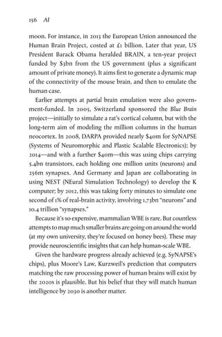 156 AI
moon. For instance, in 2013 the European Union announced the
Human Brain Project, costed at £1 billion. Later that year, US
President Barack Obama heralded BRAIN, a ten-year project
funded by $3bn from the US government (plus a significant
amount of private money). It aims first to generate a dynamic map
of the connectivity of the mouse brain, and then to emulate the
human case.
Earlier attempts at partial brain emulation were also govern-
ment-funded. In 2005, Switzerland sponsored the Blue Brain
­project—initially to simulate a rat’s cortical column, but with the
long-term aim of modeling the million columns in the human
neocortex. In 2008, DARPA provided nearly $40m for SyNAPSE
(Systems of Neuromorphic and Plastic Scalable Electronics); by
2014—and with a further $40m—this was using chips carrying
5.4bn transistors, each holding one million units (neurons) and
256m synapses. And Germany and Japan are collaborating in
using NEST (NEural Simulation Technology) to develop the K
computer; by 2012, this was taking forty minutes to simulate one
second of 1% of real-brain activity, involving 1.73bn “neurons” and
10.4 trillion “synapses.”
Because it’s so expensive, mammalian WBE is rare. But countless
attemptstomapmuchsmallerbrainsaregoingonaroundthe world
(at my own university, they’re focused on honey bees). These may
provide neuroscientific insights that can help human-scale WBE.
Given the hardware progress already achieved (e.g. SyNAPSE’s
chips), plus Moore’s Law, Kurzweil’s prediction that computers
matching the raw processing power of human brains will exist by
the 2020s is plausible. But his belief that they will match human
intelligence by 2030 is another matter.
 