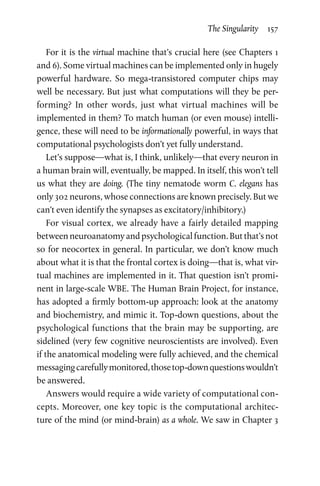 The Singularity  157
For it is the virtual machine that’s crucial here (see Chapters 1
and 6). Some virtual machines can be implemented only in hugely
powerful hardware. So mega-transistored computer chips may
well be necessary. But just what computations will they be per-
forming? In other words, just what virtual machines will be
implemented in them? To match human (or even mouse) intelli-
gence, these will need to be informationally powerful, in ways that
computational psychologists don’t yet fully understand.
Let’s suppose—what is, I think, unlikely—that every neuron in
a human brain will, eventually, be mapped. In itself, this won’t tell
us what they are doing. (The tiny nematode worm C. elegans has
only 302 neurons, whose connections are known precisely. But we
can’t even identify the synapses as excitatory/inhibitory.)
For visual cortex, we already have a fairly detailed mapping
between neuroanatomy and psychological function. But that’s not
so for neocortex in general. In particular, we don’t know much
about what it is that the frontal cortex is doing—that is, what vir-
tual machines are implemented in it. That question isn’t promi-
nent in large-scale WBE. The Human Brain Project, for instance,
has adopted a firmly bottom-up approach: look at the anatomy
and biochemistry, and mimic it. Top-down questions, about the
psychological functions that the brain may be supporting, are
sidelined (very few cognitive neuroscientists are involved). Even
if the anatomical modeling were fully achieved, and the chemical
messagingcarefullymonitored,thosetop-downquestionswouldn’t
be answered.
Answers would require a wide variety of computational con-
cepts. Moreover, one key topic is the computational architec-
ture of the mind (or mind-brain) as a whole. We saw in Chapter 3
 