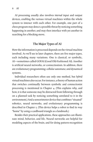 6 AI
AI processing usually also involves internal input and output
devices, enabling the various virtual machines within the whole
system to interact with each other. For example, one part of a
chess program may detect a possible threat by noticing something
happening in another, and may then interface with yet another in
searching for a blocking move.
The Major Types of AI
How the information is processed depends on the virtual machine
involved. As we’ll see in later chapters, there are five major types,
each including many variations. One is classical, or symbolic,
AI—sometimes called GOFAI (Good Old-Fashioned AI). Another
is artificial neural networks, or connectionism. In addition, there
are evolutionary programming; cellular automata; and dynamical
systems.
Individual researchers often use only one method, but hybrid
virtualmachinesalsooccur.Forinstance,atheoryofhumanaction
that switches continually between symbolic and connectionist
processing is mentioned in Chapter  4. (This explains why, and
how, it is that someone may be distracted from following through
on a planned task by noticing something unrelated to it in the
environment.)Andasensorimotordevicethatcombines“situated”
robotics, neural networks, and evolutionary programming is
described in Chapter 5. (This device helps a robot to find its way
“home” by using a cardboard triangle as a landmark.)
Besides their practical applications, these approaches can illumi­
nate mind, behavior, and life. Neural networks are helpful for
modeling aspects of the brain, and for doing pattern-recognition
 