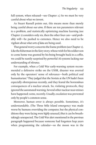 The Singularity  159
full system, when released—see Chapter 2.) So we must be very
careful about what we invent.
As Stuart Russell points out, this means more than merely
being careful about our aims. If there are ten parameters relevant
to a problem, and statistically optimizing machine learning (see
Chapter 2) considers only six, then the other four can—and prob-
ably will—be pushed to extremes. Hence we also need to be
­
vigilant about what sorts of data are being used.
That general worry concerns the frame problem (see Chapter 2).
Likethefishermaninthefairystory,whosewishforhissoldier-son
to come home was granted by his being brought back in a coffin,
we could be nastily surprised by powerful AI systems lacking our
understanding of relevance.
For example, when a Cold War early-warning system recom-
mended a defensive strike on the USSR, disaster was averted
only by the operators’ sense of relevance—both political and
humanitarian.8
They judged that the Soviets at the UN hadn’t been
especially obstreperous recently, and they feared the horrendous
consequences of a nuclear attack. So, violating protocols, they
ignored the automated warning. Several other nuclear near-misses
have happened; some, recently. Usually, escalation was prevented
only by people’s common sense.
Moreover, human error is always possible. Sometimes, it’s
understandable. (The Three Mile Island emergency was made
worse by humans overriding the computer, but the physical con-
ditions they were facing were highly unusual.) But it can be breath-
takingly unexpected. The Cold War alert mentioned in the previous
paragraph happened because someone had forgotten leap years
when programming the calendar—so the moon was in the
 