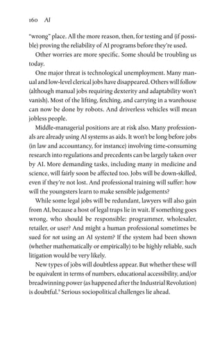 160 AI
“wrong” place. All the more reason, then, for testing and (if possi-
ble) proving the reliability of AI programs before they’re used.
Other worries are more specific. Some should be troubling us
today.
One major threat is technological unemployment. Many man-
ual and low-level clerical jobs have disappeared. Others will follow
(although manual jobs requiring dexterity and adaptability won’t
vanish). Most of the lifting, fetching, and carrying in a warehouse
can now be done by robots. And driverless vehicles will mean
jobless people.
Middle-managerial positions are at risk also. Many profession-
als are already using AI systems as aids. It won’t be long before jobs
(in law and accountancy, for instance) involving time-­consuming
research into regulations and precedents can be largely taken over
by AI. More demanding tasks, including many in medicine and
science, will fairly soon be affected too. Jobs will be down-skilled,
even if they’re not lost. And professional training will suffer: how
will the youngsters learn to make sensible judgements?
While some legal jobs will be redundant, lawyers will also gain
from AI, because a host of legal traps lie in wait. If something goes
wrong, who should be responsible: programmer, wholesaler,
retailer, or user? And might a human professional sometimes be
sued for not using an AI system? If the system had been shown
(whether mathematically or empirically) to be highly reliable, such
litigation would be very likely.
New types of jobs will doubtless appear. But whether these will
be equivalent in terms of numbers, educational accessibility, and/or
breadwinning power (as happened after the Industrial Revolution)
is doubtful.9
Serious sociopolitical challenges lie ahead.
 