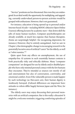 The Singularity  161
“Service” positions are less threatened. But even they are endan-
gered. In an ideal world, the opportunity for multiplying, and upgrad-
ing, currently undervalued person-to-person activities would be
grasped with enthusiasm. However, that’s not guaranteed.
For instance, education is being opened up to personal and/or
Internet-based AI aids—including MOOCs (Massive Open Online
Courses) offering lectures by academic stars—that down-skill the
jobs of many human teachers. Computer psychotherapists are
already available, at much less expense than human therapists.
(Some are surprisingly helpful—for recognizing depression, for
instance.) However, they’re entirely unregulated. And we saw in
Chapter 3 that demographic change is encouraging research in the
potentially lucrative area of artificial “carers” for the elderly, as well
as “robot nannies.”10
Quite apart from any effects on unemployment, the use of
empathy-free AI systems in such essentially human contexts is
both practically risky and ethically dubious. Many “computer
companions” are designed for use by elderly and/or disabled peo-
ple who have only minimal personal contact with the few humans
they encounter. They’re intended as sources not merely of aid
and  entertainment but also of conversation, conviviality, and
emotional comfort. Even if the vulnerable person is made happier
by such technology (as Paro-users are), their human dignity is
insidiously betrayed. (Cultural differences are important here:
attitudes to robots differ hugely between Japan and the West, for
instance.)
The elderly users may enjoy discussing their personal mem­
ories with an artificial companion. But is this really a discussion? It
might be a welcome reminder, triggering comforting episodes of
 
