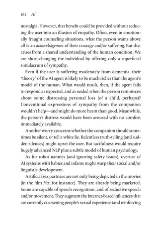 162 AI
nostalgia. However, that benefit could be provided without seduc-
ing the user into an illusion of empathy. Often, even in emotion-
ally fraught counseling situations, what the person wants above
all is an acknowledgement of their courage and/or suffering. But that
arises from a shared understanding of the human condition. We
are short-changing the individual by offering only a superficial
simulacrum of sympathy.
Even if the user is suffering moderately from dementia, their
“theory” of the AI agent is likely to be much richer than the agent’s
model of the human. What would result, then, if the agent fails
to respond as expected, and as needed, when the person reminisces
about some distressing personal loss (of a child, perhaps)?
Conventional expressions of sympathy from the companion
wouldn’t help—and might do more harm than good. Meanwhile,
the person’s distress would have been aroused with no comfort
immediately available.
Another worry concerns whether the companion should some-
times be silent, or tell a white lie. Relentless truth-telling (and sud-
den silences) might upset the user. But tactfulness would require
hugely advanced NLP plus a subtle model of human psychology.
As for robot nannies (and ignoring safety issues), overuse of
AI systems with babies and infants might warp their social and/or
linguistic development.
Artificial sex partners are not only being depicted in the movies
(in the film Her, for instance). They are already being marketed.
Some are capable of speech recognition, and of seductive speech
and/or movement. They augment the Internet-based influences that
are currently coarsening people’s sexual experience (and reinforcing
 