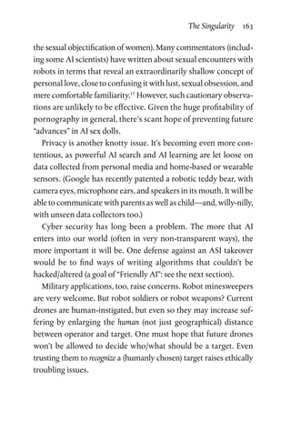 The Singularity  163
the sexual objectification of women). Many commentators (includ-
ing some AI scientists) have written about sexual encounters with
robots in terms that reveal an extraordinarily shallow concept of
personal love, close to confusing it with lust, sexual obsession, and
mere comfortable familiarity.11
However, such cautionary observa-
tions are unlikely to be effective. Given the huge profitability of
pornography in general, there’s scant hope of ­preventing future
“advances” in AI sex dolls.
Privacy is another knotty issue. It’s becoming even more con-
tentious, as powerful AI search and AI learning are let loose on
data collected from personal media and home-based or wearable
sensors. (Google has recently patented a robotic teddy bear, with
camera eyes, microphone ears, and speakers in its mouth. It will be
able to communicate with parents as well as child—and, willy-­nilly,
with unseen data collectors too.)
Cyber security has long been a problem. The more that AI
enters into our world (often in very non-transparent ways), the
more important it will be. One defense against an ASI takeover
would be to find ways of writing algorithms that couldn’t be
hacked/altered (a goal of “Friendly AI”: see the next section).
Military applications, too, raise concerns. Robot minesweepers
are very welcome. But robot soldiers or robot weapons? Current
drones are human-instigated, but even so they may increase suf-
fering by enlarging the human (not just geographical) distance
between operator and target. One must hope that future drones
won’t be allowed to decide who/what should be a target. Even
trusting them to recognize a (humanly chosen) target raises ethically
troubling issues.
 