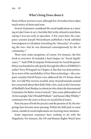 164 AI
What’s being Done about it
None of these worries is new, although few AI workers have taken
much notice of them until now.
Several AI pioneers considered the social implications at a meet-
ing at Lake Como in 1972, but John McCarthy refused to join them,
saying it was too early to speculate. A few years later, the com-
puter scientist Joseph Weizenbaum published a book subtitled
From Judgment to Calculation, bewailing the “obscenity” of confus-
ing the two—but he was dismissed contemptuously by the AI
community.12
There were some exceptions, of course. For instance, the first
book to overview AI included a final chapter on “Social Signifi­
cance.”13
And CPSR (Computer Professionals for Social Responsi­
bility)wasfoundedin1983(partlythroughtheeffortsofSHRDLU’s
author Terry Winograd: see Chapter 3). But that was done primar-
ily to warn of the unreliability of Star Wars technology—the com-
puter scientist David Parnas even addressed the US Senate about
this. As Cold War worries receded, most AI professionals seemed
less concerned about their field. Only a few, such as the University
ofSheffield’sNoelSharkey(aroboticistwhochairstheInternational
Committee for Robot Arms Control),14
plus some philosophers of
AI,forexample,Yale’sWendellWallach,15
andSussex’sBlayWhitby,16
continued over the years to focus on social/ethical issues.
Now,becauseofboth the practice andthe promiseof AI,themis-
givings have become more pressing. Within the field (and, to some
extent, outside it) social implications are receiving more attention.
Some important responses have nothing to do with the
Singularity. For instance, the UN and Human Rights Watch have
 