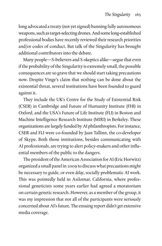 The Singularity  165
long advocated a treaty (not yet signed) banning fully autonomous
weapons,suchastarget-selectingdrones.Andsomelong-established
professional bodies have recently reviewed their research priorities
and/or codes of conduct. But talk of the Singularity has brought
additional contributors into the debate.
Many people—S-believers and S-skeptics alike—argue that even
if the probability of the Singularity is extremely small, the possible
consequences are so grave that we should start taking precautions
now. Despite Vinge’s claim that nothing can be done about the
existential threat, several institutions have been founded to guard
against it.
They include the UK’s Centre for the Study of Existential Risk
(CSER) in Cambridge and Future of Humanity Institute (FHI) in
Oxford, and the USA’s Future of Life Institute (FLI) in Boston and
Machine Intelligence Research Institute (MIRI) in Berkeley. These
organizations are largely funded by AI philanthropists. For instance,
CSER and FLI were co-founded by Jaan Tallinn, the co-developer
of Skype. Both those institutions, besides communicating with
AI professionals, are trying to alert policy-makers and other influ-
ential members of the public to the dangers.
ThepresidentoftheAmericanAssociationforAI(EricHorwitz)
organized a small panel in 2009 to discuss what precautions might
be necessary to guide, or even delay, socially problematic AI work.
This was pointedly held in Asilomar, California, where profes-
sional geneticists some years earlier had agreed a moratorium
on certain genetic research. However, as a member of the group, it
was my impression that not all of the participants were seriously
concerned about AI’s future. The ensuing report didn’t get extensive
media coverage.
 