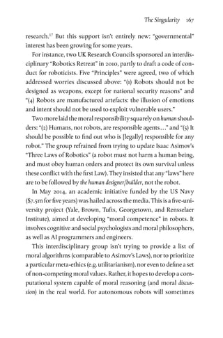 The Singularity  167
research.17
But this support isn’t entirely new: “governmental”
interest has been growing for some years.
For instance, two UK Research Councils sponsored an interdis-
ciplinary “Robotics Retreat” in 2010, partly to draft a code of con-
duct for roboticists. Five “Principles” were agreed, two of which
addressed worries discussed above: “(1) Robots should not be
designed as weapons, except for national security reasons” and
“(4) Robots are manufactured artefacts: the illusion of emotions
and intent should not be used to exploit vulnerable users.”
Twomorelaidthemoralresponsibilitysquarelyonhumanshoul-
ders: “(2) Humans, not robots, are responsible agents . . .” and “(5) It
should be possible to find out who is [legally] responsible for any
robot.” The group refrained from trying to update Isaac Asimov’s
“Three Laws of Robotics” (a robot must not harm a human being,
and must obey human orders and protect its own survival unless
these conflict with the first Law). They insisted that any “laws” here
are to be followed by the human designer/builder, not the robot.
In May 2014, an academic initiative funded by the US Navy
($7.5mforfiveyears)washailedacrossthemedia.Thisisafive-uni-
versity project (Yale, Brown, Tufts, Georgetown, and Rensselaer
Institute), aimed at developing “moral competence” in robots. It
involves cognitive and social psychologists and moral philosophers,
as well as AI programmers and engineers.
This interdisciplinary group isn’t trying to provide a list of
moral algorithms (comparable to Asimov’s Laws), nor to prioritize
a particular meta-ethics (e.g. utilitarianism), nor even to define a set
of non-competing moral values. Rather, it hopes to develop a com-
putational system capable of moral reasoning (and moral discus-
sion) in the real world. For autonomous robots will sometimes
 