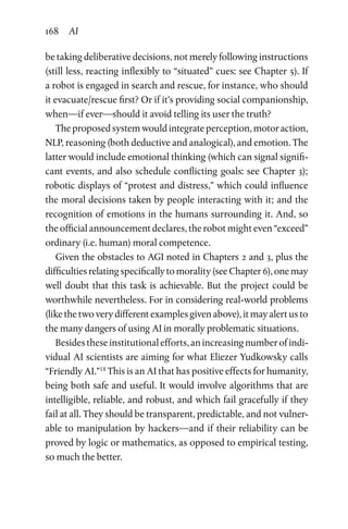 168 AI
be taking deliberative decisions, not merely following instructions
(still less, reacting inflexibly to “situated” cues: see Chapter 5). If
a robot is engaged in search and rescue, for instance, who should
it evacuate/rescue first? Or if it’s providing social companionship,
when—if ever—should it avoid telling its user the truth?
Theproposedsystemwouldintegrateperception,motoraction,
NLP, reasoning (both deductive and analogical), and emotion. The
latter would include emotional thinking (which can signal signifi-
cant events, and also schedule conflicting goals: see Chapter 3);
robotic displays of “protest and distress,” which could influence
the moral decisions taken by people interacting with it; and the
recognition of emotions in the humans surrounding it. And, so
the official announcement declares, the robot might even “exceed”
ordinary (i.e. human) moral competence.
Given the obstacles to AGI noted in Chapters 2 and 3, plus the
difficulties relating specifically to morality (see Chapter 6), one may
well doubt that this task is achievable. But the project could be
worthwhile nevertheless. For in considering real-world problems
(like the two very different examples given above), it may alert us to
the many dangers of using AI in morally problematic situations.
Besidestheseinstitutionalefforts,anincreasingnumberofindi-
vidual AI scientists are aiming for what Eliezer Yudkowsky calls
“Friendly AI.”18
This is an AI that has positive effects for humanity,
being both safe and useful. It would involve algorithms that are
intelligible, reliable, and robust, and which fail gracefully if they
fail at all. They should be transparent, predictable, and not vulner-
able to manipulation by hackers—and if their reliability can be
proved by logic or mathematics, as opposed to empirical testing,
so much the better.
 