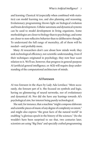 What is Artificial Intelligence?  7
and learning. Classical AI (especially when combined with statis­
tics) can model learning too, and also planning and reasoning.
Evolutionary programming throws light on biological evolution
and brain development. Cellular automata and dynamical systems
can be used to model development in living organisms. Some
methodologies are closer to biology than to psychology, and some
are closer to non-reflective behavior than to deliberative thought.
To understand the full range of mentality, all of them will be
needed—and probably more.
Many AI researchers don’t care about how minds work: they
seek technological efficiency, not scientific understanding. Even if
their techniques originated in psychology, they now bear scant
relation to it. We’ll see, however, that progress in general-purpose
AI (artificial general intelligence, or AGI) will require deep under­
standing of the computational architecture of minds.
AI Foreseen
AI was foreseen in the 1840s by Lady Ada Lovelace.1
More accu­
rately, she foresaw part of it. She focused on symbols and logic,
having no glimmering of neural networks, nor of evolutionary
and dynamical AI. Nor did she have any leanings towards AI’s
psychological aim, her interest being purely technological.
She said, for instance, that a machine “might compose elaborate
andscientificpiecesofmusicofanydegreeofcomplexityorextent,”
and might also express “the great facts of the natural world” in
enabling “a glorious epoch in the history of the sciences.” (So she
wouldn’t have been surprised to see that, two centuries later,
scien­tists are using “Big Data” and specially crafted programming
 