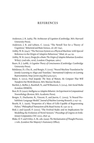 REFERENCES
Anderson, J. R. (1983), The Architecture of Cognition (Cambridge, MA: Harvard
University Press).
Anderson, J. R. and Lebiere, C. (2003), “The Newell Test for a Theory of
Cognition,” Behavioral and Brain Sciences, 26: 587–640.
Ashby, W. R. (1947), “The Nervous System as a Physical Machine: with Special
Reference to the Origin of Adaptive Behaviour,” Mind, 56: 44–59.
Ashby, W. R. (1952), Design for a Brain: The Origin of Adaptive Behaviour (London:
Wiley). (2nd edn., revd., London: Chapman, 1960.)
Baars, B. J. (1988), A Cognitive Theory of Consciousness (Cambridge: Cambridge
University Press).
Bahdanau, D., Cho, K., and Bengio, Y. (2015), “Neural Machine Translation by
Jointly Learning to Align and Translate,” International Conference on Learning
Representations, http://arxiv.org/abs/1409.0473.
Baker, S. (2012), Final Jeopardy: The Story of Watson, the Computer That Will
Transform Our World (Boston, MA: Mariner Books).
Bartlett, J., Reffin, J., Rumball, N., and Williamson, S. (2014), Anti-Social Media
(London: DEMOS).
Beer, R. D. (1990), Intelligence as Adaptive Behavior: An Experiment in Computational
Neuroethology (Boston, MA: Academic Press).
Bengio, Y., Ducharme, R., Vincent, P., and Jauvin, C. (2003), “A Neural Pro­
babilistic Language Model,” Journal of Machine Learning Research, 3: 1137–55.
Beurle, R. L. (1956), “Properties of a Mass of Cells Capable of Regenerating
Pulses,” Philosophical Transactions of the Royal Society: B, 240: 55–9.
Bird, J. and Layzell, P. (2002), “The Evolved Radio and its Implications for
Modelling the Evolution of Novel Sensors,” Proceedings of Congress on Evolu­
tionary Computation, CEC-2002, 1836–41.
Blake, D. V. and Uttley, A. M., eds. (1959), The Mechanization of Thought Processes,
2 vols. (London: Her Majesty’s Stationery Office).
 