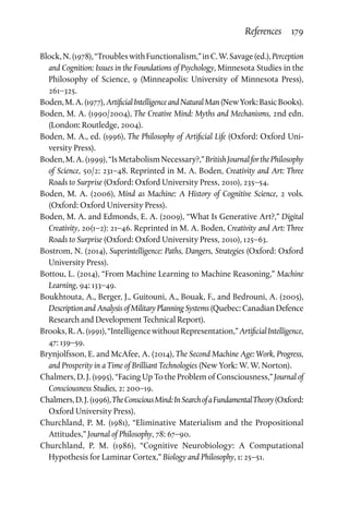 References  179
Block,N.(1978),“TroubleswithFunctionalism,”inC.W.Savage(ed.),Perception
and Cognition: Issues in the Foundations of Psychology, Minnesota Studies in the
Philosophy of Science, 9 (Minneapolis: University of Minnesota Press),
261–325.
Boden,M.A.(1977),ArtificialIntelligenceandNaturalMan(NewYork:BasicBooks).
Boden, M. A. (1990/2004), The Creative Mind: Myths and Mechanisms, 2nd edn.
(London: Routledge, 2004).
Boden, M. A., ed. (1996), The Philosophy of Artificial Life (Oxford: Oxford Uni­
versity Press).
Boden,M.A.(1999),“IsMetabolismNecessary?,”BritishJournalforthePhilosophy
of Science, 50/2: 231–48. Reprinted in M. A. Boden, Creativity and Art: Three
Roads to Surprise (Oxford: Oxford University Press, 2010), 235–54.
Boden, M. A. (2006), Mind as Machine: A History of Cognitive Science, 2 vols.
(Oxford: Oxford University Press).
Boden, M. A. and Edmonds, E. A. (2009), “What Is Generative Art?,” Digital
Creativity, 20(1–2): 21–46. Reprinted in M. A. Boden, Creativity and Art: Three
Roads to Surprise (Oxford: Oxford University Press, 2010), 125–63.
Bostrom, N. (2014), Superintelligence: Paths, Dangers, Strategies (Oxford: Oxford
University Press).
Bottou, L. (2014), “From Machine Learning to Machine Reasoning,” Machine
Learning, 94: 133–49.
Boukhtouta, A., Berger, J., Guitouni, A., Bouak, F., and Bedrouni, A. (2005),
Description and Analysis of Military Planning Systems (Quebec: Canadian Defence
Research and Development Technical Report).
Brooks,R.A.(1991),“IntelligencewithoutRepresentation,”ArtificialIntelligence,
47: 139–59.
Brynjolfsson, E. and McAfee, A. (2014), The Second Machine Age: Work, Progress,
and Prosperity in a Time of Brilliant Technologies (New York: W. W. Norton).
Chalmers, D. J. (1995), “Facing Up To the Problem of Consciousness,” Journal of
Consciousness Studies, 2: 200–19.
Chalmers,D.J.(1996),TheConsciousMind:InSearchofaFundamentalTheory(Oxford:
Oxford University Press).
Churchland, P. M. (1981), “Eliminative Materialism and the Propositional
Attitudes,” Journal of Philosophy, 78: 67–90.
Churchland, P. M. (1986), “Cognitive Neurobiology: A Computational
Hypothesis for Laminar Cortex,” Biology and Philosophy, 1: 25–51.
 
