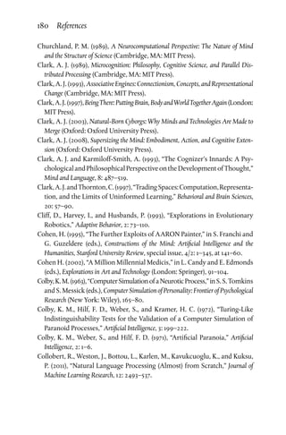 180 References
Churchland, P. M. (1989), A Neurocomputational Perspective: The Nature of Mind
and the Structure of Science (Cambridge, MA: MIT Press).
Clark, A. J. (1989), Microcognition: Philosophy, Cognitive Science, and Parallel Dis­
tributed Processing (Cambridge, MA: MIT Press).
Clark,A.J.(1993),AssociativeEngines:Connectionism,Concepts,andRepresentational
Change (Cambridge, MA: MIT Press).
Clark,A.J.(1997),BeingThere:PuttingBrain,BodyandWorldTogetherAgain(London:
MIT Press).
Clark, A. J. (2003), Natural-Born Cyborgs: Why Minds and Technologies Are Made to
Merge (Oxford: Oxford University Press).
Clark, A. J. (2008), Supersizing the Mind: Embodiment, Action, and Cognitive Exten­
sion (Oxford: Oxford University Press).
Clark, A. J. and Karmiloff-Smith, A. (1993), “The Cognizer’s Innards: A Psy­
chologicalandPhilosophicalPerspectiveontheDevelopmentofThought,”
Mind and Language, 8: 487–519.
Clark,A.J.andThornton,C.(1997),“TradingSpaces:Computation,Representa­
tion, and the Limits of Uninformed Learning,” Behavioral and Brain Sciences,
20: 57–90.
Cliff, D., Harvey, I., and Husbands, P. (1993), “Explorations in Evolutionary
Robotics,” Adaptive Behavior, 2: 73–110.
Cohen, H. (1995), “The Further Exploits of AARON Painter,” in S. Franchi and
G. Guzeldere (eds.), Constructions of the Mind: Artificial Intelligence and the
Humanities, Stanford University Review, special issue, 4/2: 1–345, at 141–60.
Cohen H. (2002), “A Million Millennial Medicis,” in L. Candy and E. Edmonds
(eds.), Explorations in Art and Technology (London: Springer), 91–104.
Colby,K.M.(1963),“ComputerSimulationofaNeuroticProcess,”inS.S.Tomkins
andS.Messick(eds.),ComputerSimulationofPersonality:FrontierofPsychological
Research (New York: Wiley), 165–80.
Colby, K. M., Hilf, F. D., Weber, S., and Kramer, H. C. (1972), “Turing-Like
Indistinguishability Tests for the Validation of a Computer Simulation of
Paranoid Processes,” Artificial Intelligence, 3: 199–222.
Colby, K. M., Weber, S., and Hilf, F. D. (1971), “Artificial Paranoia,” Artificial
Intelligence, 2: 1–6.
Collobert, R., Weston, J., Bottou, L., Karlen, M., Kavukcuoglu, K., and Kuksu,
P. (2011), “Natural Language Processing (Almost) from Scratch,” Journal of
Machine Learning Research, 12: 2493–537.
 