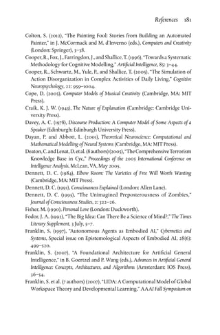 References  181
Colton, S. (2012), “The Painting Fool: Stories from Building an Automated
Painter,” in J. McCormack and M. d’Inverno (eds.), Computers and Creativity
(London: Springer), 3–38.
Cooper,R.,Fox,J.,Farringdon,J.,andShallice,T.(1996),“TowardsaSystematic
Methodology for Cognitive Modelling,” Artificial Intelligence, 85: 3–44.
Cooper, R., Schwartz, M., Yule, P., and Shallice, T. (2005), “The Simulation of
Action Disorganization in Complex Activities of Daily Living,” Cognitive
Neuropsychology, 22: 959–1004.
Cope, D. (2005), Computer Models of Musical Creativity (Cambridge, MA: MIT
Press).
Craik, K. J. W. (1943), The Nature of Explanation (Cambridge: Cambridge Uni­
versity Press).
Davey, A. C. (1978), Discourse Production: A Computer Model of Some Aspects of a
Speaker (Edinburgh: Edinburgh University Press).
Dayan, P. and Abbott, L. (2001), Theoretical Neuroscience: Computational and
Mathematical Modelling of Neural Systems (Cambridge, MA: MIT Press).
Deaton,C.andLenat,D.etal.(8authors)(2005),“TheComprehensiveTerrorism
Knowledge Base in Cyc,” Proceedings of the 2005 International Conference on
Intelligence Analysis, McLean, VA, May 2005.
Dennett, D. C. (1984), Elbow Room: The Varieties of Free Will Worth Wanting
(Cambridge, MA: MIT Press).
Dennett, D. C. (1991), Consciousness Explained (London: Allen Lane).
Dennett, D. C. (1995), “The Unimagined Preposterousness of Zombies,”
Journal of Consciousness Studies, 2: 322–26.
Fisher, M. (1990), Personal Love (London: Duckworth).
Fodor, J. A. (1992), “The Big Idea: Can There Be a Science of Mind?,” The Times
Literary Supplement, 3 July, 5–7.
Franklin, S. (1997), “Autonomous Agents as Embodied AI,” Cybernetics and
Systems, Special issue on Epistemological Aspects of Embodied AI, 28(6):
499–520.
Franklin, S. (2007), “A Foundational Architecture for Artificial General
Intelligence,” in B. Goertzel and P. Wang (eds.), Advances in Artificial General
Intelligence: Concepts, Architectures, and Algorithms (Amsterdam: IOS Press),
36–54.
Franklin, S. et al. (7 authors) (2007), “LIDA: A Computational Model of Global
Workspace Theory and Developmental Learning,” AAAI Fall Symposium on
 