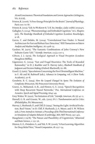 182 References
AI and Consciousness: Theoretical Foundations and Current Approaches (Arlington,
VA: AAAI).
Friston,K.(2006),“AFree-EnergyPrinciplefortheBrain?,”JournalofPhysiology,
Paris 100: 70–87.
Friston,K.(2013),“LifeAsWeKnowIt,” J. R. Soc. Interface,3July:10(86):20130475.
Gallagher, S. (2014), “Phenomenology and Embodied Cognition,” in L. Shapiro
(ed.), The Routledge Handbook of Embodied Cognition (London: Routledge),
9–18.
Garcia, C. and Delakis, M. (2004), “Convolutional Face Finder: A Neural
Architecture for Fast and Robust Face Detection,” IEEE Transactions on Pattern
Analysis and Machine Intelligence, 26: 1408–23.
Gardner, M. (1970), “The Fantastic Combinations of John Conway’s New
Solitaire Game ‘Life’,” Scientific American, 223/4: 120–3.
Gibson, J. J. (1979), The Ecological Approach to Visual Perception (London:
Houghton Mifflin).
Gigerenzer, G. (2004), “Fast and Frugal Heuristics: The Tools of Bounded
Rationality,” in D. J. Koehler and N. Harvey (eds.), Blackwell Handbook of
Judgment and Decision Making (Oxford: Blackwell), 62–88.
Good, I. J. (1965), “Speculations Concerning the First Ultraintelligent Machine,”
in F. Alt and M. Rubinoff (eds.), Advances in Computing, vol. 6 (New York:
Academic), 30–8.
Goodwin, B. C. (1994), How the Leopard Changed Its Spots: The Evolution of
Complexity (Princeton, NJ: Princeton University Press).
Graves, A., Mohamed, A.-R., and Hinton, G. E. (2013), “Speech Recognition
with Deep Recurrent Neural Networks,” Proc. International Conference on
Acoustics, Speech and Signal Processing, 6645–49.
Grey Walter, W. (1950), “An Imitation of Life,” Scientific American, 182 (5): 42–5.
Hansell, G. R. and Grassie, W., eds. (2011), H+/-: Transhumanism and its Critics
(Philadelphia, PA: Metanexus).
Harvey, I., Husbands, P., and Cliff, D. (1994), “Seeing the Light: Artificial Evolu­
tion, Real Vision,” in D. Cliff, P. Husbands, J.-A. Meyer, and S. W. Wilson
(eds.), From Animals to Animats 3: Proceedings of the Third International Conference
on Simulation of Adaptive Behavior (Cambridge, MA: MIT Press), 392–401.
Haugeland, J. (1978), “The Nature and Plausibility of Cognitivism,” Behavioral
and Brain Sciences, 1: 215–26.
Hinton, G. E., Osindero, S., and Teh, Y.-W. (2006), “A Fast Learning Algorithm
for Deep Belief Nets,” Neural Computation, 18: 1527–54.
 