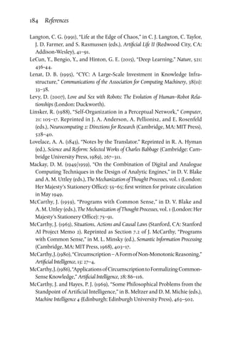 184 References
Langton, C. G. (1991), “Life at the Edge of Chaos,” in C. J. Langton, C. Taylor,
J. D. Farmer, and S. Rasmussen (eds.), Artificial Life II (Redwood City, CA:
Addison-Wesley), 41–91.
LeCun, Y., Bengio, Y., and Hinton, G. E. (2015), “Deep Learning,” Nature, 521:
436-44.
Lenat, D. B. (1995), “CYC: A Large-Scale Investment in Knowledge Infra­
structure,” Communications of the Association for Computing Machinery, 38(11):
33–38.
Levy, D. (2007), Love and Sex with Robots: The Evolution of Human–Robot Rela­
tionships (London: Duckworth).
Linsker, R. (1988), “Self-Organization in a Perceptual Network,” Computer,
21: 105–17. Reprinted in J. A. Anderson, A. Pellionisz, and E. Rosenfeld
(eds.), Neurocomputing 2: Directions for Research (Cambridge, MA: MIT Press),
528–40.
Lovelace, A. A. (1843), “Notes by the Translator.” Reprinted in R. A. Hyman
(ed.), Science and Reform: Selected Works of Charles Babbage (Cambridge: Cam­
bridge University Press, 1989), 267–311.
Mackay, D. M. (1949/1959), “On the Combination of Digital and Analogue
Computing Techniques in the Design of Analytic Engines,” in D. V. Blake
and A. M. Uttley (eds.), The Mechanization of Thought Processes, vol. 1 (London:
Her Majesty’s Stationery Office): 55–65; first written for private circulation
in May 1949.
McCarthy, J. (1959), “Programs with Common Sense,” in D. V. Blake and
A. M. Uttley (eds.), The Mechanization of Thought Processes, vol. 1 (London: Her
Majesty’s Stationery Office): 75–91.
McCarthy, J. (1963), Situations, Actions and Causal Laws (Stanford, CA: Stanford
AI Project Memo 2). Reprinted as Section 7.2 of J. McCarthy, “Programs
with Common Sense,” in M. L. Minsky (ed.), Semantic Information Processing
(Cambridge, MA: MIT Press, 1968), 403–17.
McCarthy,J.(1980),“Circumscription–AFormofNon-MonotonicReasoning,”
Artificial Intelligence, 13: 27–4.
McCarthy,J.(1986),“ApplicationsofCircumscriptiontoFormalizingCommon-
Sense Knowledge,” Artificial Intelligence, 28: 86–116.
McCarthy, J. and Hayes, P. J. (1969), “Some Philosophical Problems from the
Standpoint of Artificial Intelligence,” in B. Meltzer and D. M. Michie (eds.),
Machine Intelligence 4 (Edinburgh: Edinburgh University Press), 463–502.
 