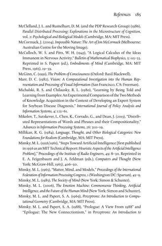 References  185
McClelland, J. L. and Rumelhart, D. M. (and the PDP Research Group) (1986),
Parallel Distributed Processing: Explorations in the Microstructure of Cognition,
vol. 2: Psychological and Biological Models (Cambridge, MA: MIT Press).
McCormack, J. (2004), Impossible Nature: The Art of Jon McCormack (Melbourne:
Australian Centre for the Moving Image).
McCulloch, W. S. and Pitts, W. H. (1943), “A Logical Calculus of the Ideas
Immanent in Nervous Activity,” Bulletin of Mathematical Biophysics, 5: 115–33.
Reprinted in S. Papert (ed.), Embodiments of Mind (Cambridge, MA: MIT
Press, 1965), 19–39.
McGinn, C. (1991), The Problem of Consciousness (Oxford: Basil Blackwell).
Marr, D. C. (1982), Vision: A Computational Investigation into the Human Rep­
resentation and Processing of Visual Information (San Francisco, CA: Freeman).
Michalski, R. S. and Chilausky, R. L. (1980), “Learning by Being Told and
LearningfromExamples:AnExperimentalComparisonoftheTwoMethods
of Knowledge Acquisition in the Context of Developing an Expert System
for Soybean Disease Diagnosis,” International Journal of Policy Analysis and
Information Systems, 4: 125–61.
Mikolov, T., Sutskever, I., Chen, K., Corrado, G., and Dean, J. (2013), “Distrib­
uted Representations of Words and Phrases and their Compositionality,”
Advances in Information Processing Systems, 26: 3111–19.
Millikan, R. G. (1984), Language, Thought, and Other Biological Categories: New
Foundations for Realism (Cambridge, MA: MIT Press).
Minsky, M. L. (1956/1961), “Steps Toward Artificial Intelligence [first published
in1956asanMITTechnicalReport:HeuristicAspectsoftheArtificialIntelligence
Problem],” Proceedings of the Institute of Radio Engineers, 49: 8–30. Reprinted in
E. A. Feigenbaum and J. A. Feldman (eds.), Computers and Thought (New
York: McGraw-Hill, 1963), 406–50.
Minsky, M. L. (1965), “Matter, Mind, and Models,” Proceedings of the International
Federation of Information Processing Congress, 1 (Washington DC: Spartan), 45–9.
Minsky, M. L. (1985), The Society of Mind (New York: Simon  Schuster).
Minsky, M. L. (2006), The Emotion Machine: Commonsense Thinking, Artificial
Intelligence, and the Future of the Human Mind (New York: Simon and Schuster).
Minsky, M. L. and Papert, S. A. (1969), Perceptrons: An Introduction to Compu­
tational Geometry (Cambridge, MA: MIT Press).
Minsky, M. L. and Papert, S. A. (1988), “Prologue: A View From 1988” and
“Epilogue: The New Connectionism,” in Perceptrons: An Introduction to
 