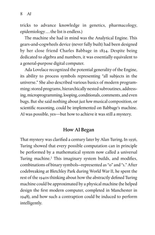 8 AI
tricks to advance knowledge in genetics, pharmacology,
epidemiology . . . the list is endless.)
The machine she had in mind was the Analytical Engine. This
gears-and-cogwheels device (never fully built) had been designed
by her close friend Charles Babbage in 1834. Despite being
­dedicated to algebra and numbers, it was essentially equivalent to
a general-purpose digital computer.
Ada Lovelace recognized the potential generality of the Engine,
its ability to process symbols representing “all subjects in the
universe.” She also described various basics of modern program­
ming: stored programs, hierarchically nested subroutines, address­
ing,microprogramming,looping,conditionals,comments,andeven
bugs. But she said nothing about just how musical composition, or
scientific reasoning, could be implemented on Babbage’s machine.
AI was possible, yes—but how to achieve it was still a mystery.
How AI Began
That mystery was clarified a century later by Alan Turing. In 1936,
Turing showed that every possible computation can in principle
be performed by a mathematical system now called a universal
Turing machine.2
This imaginary system builds, and modifies,
combinations of binary symbols--represented as “0” and “1.” After
codebreaking at Bletchley Park during World War II, he spent the
rest of the 1940s thinking about how the abstractly defined Turing
machine could be approximated by a physical machine (he helped
design the first modern computer, completed in Manchester in
1948), and how such a contraption could be induced to perform
intelligently.
 