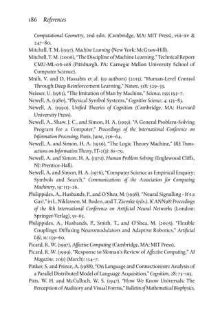 186 References
Computational Geometry, 2nd edn. (Cambridge, MA: MIT Press), viii–xv 
247–80.
Mitchell, T. M. (1997), Machine Learning (New York: McGraw-Hill).
Mitchell, T. M. (2006), “The Discipline of Machine Learning,” Technical Report
CMU-ML-06-108 (Pittsburgh, PA: Carnegie Mellon University School of
Computer Science).
Mnih, V. and D. Hassabis et al. (19 authors) (2015), “Human-Level Control
Through Deep Reinforcement Learning,” Nature, 518: 529–33.
Neisser, U. (1963), “The Imitation of Man by Machine,” Science, 139: 193–7.
Newell, A. (1980), “Physical Symbol Systems,” Cognitive Science, 4: 135–83.
Newell, A. (1990), Unified Theories of Cognition (Cambridge, MA: Harvard
University Press).
Newell, A., Shaw, J. C., and Simon, H. A. (1959), “A General Problem-Solving
Program for a Computer,” Proceedings of the International Conference on
Information Processing, Paris, June, 256–64.
Newell, A. and Simon, H. A. (1956), “The Logic Theory Machine,” IRE Trans­
actions on Information Theory, IT-2(3): 61–79.
Newell, A. and Simon, H. A. (1972), Human Problem Solving (Englewood Cliffs,
NJ: Prentice-Hall).
Newell, A. and Simon, H. A. (1976), “Computer Science as Empirical Enquiry:
Symbols and Search,” Communications of the Association for Computing
Machinery, 19: 113–26.
Philippides, A., Husbands, P., and O’Shea, M. (1998), “Neural Signalling - It's a
Gas!,” in L. Niklasson, M. Boden, and T. Ziemke (eds.), ICANN98: Proceedings
of the 8th International Conference on Artificial Neural Networks (London:
Springer-Verlag), 51–63.
Philippides, A., Husbands, P., Smith, T., and O’Shea, M. (2005), “Flexible
Couplings: Diffusing Neuromodulators and Adaptive Robotics,” Artificial
Life, 11: 139–60.
Picard, R. W. (1997), Affective Computing (Cambridge, MA: MIT Press).
Picard, R. W. (1999), “Response to Sloman's Review of Affective Computing,” AI
Magazine, 20(1) (March): 134–7.
Pinker, S. and Prince, A. (1988), “On Language and Connectionism: Analysis of
a Parallel Distributed Model of Language Acquisition,” Cognition, 28: 73–193.
Pitts, W. H. and McCulloch, W. S. (1947), “How We Know Universals: The
PerceptionofAuditoryandVisualForms,”BulletinofMathematicalBiophysics,
 