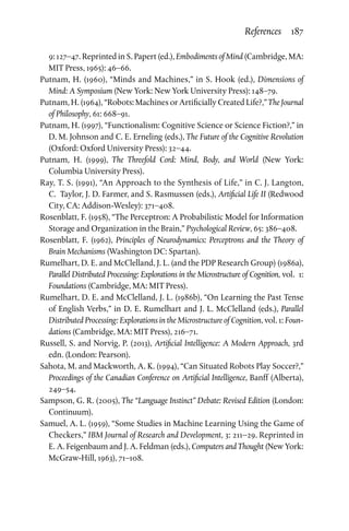 References  187
9: 127–47. Reprinted in S. Papert (ed.), Embodiments of Mind (Cambridge, MA:
MIT Press, 1965): 46–66.
Putnam, H. (1960), “Minds and Machines,” in S. Hook (ed.), Dimensions of
Mind: A Symposium (New York: New York University Press): 148–79.
Putnam, H. (1964), “Robots: Machines or Artificially Created Life?,” The Journal
of Philosophy, 61: 668–91.
Putnam, H. (1997), “Functionalism: Cognitive Science or Science Fiction?,” in
D. M. Johnson and C. E. Erneling (eds.), The Future of the Cognitive Revolution
(Oxford: Oxford University Press): 32–44.
Putnam, H. (1999), The Threefold Cord: Mind, Body, and World (New York:
Columbia University Press).
Ray, T. S. (1991), “An Approach to the Synthesis of Life,” in C. J. Langton,
C.  Taylor, J. D. Farmer, and S. Rasmussen (eds.), Artificial Life II (Redwood
City, CA: Addison-Wesley): 371–408.
Rosenblatt, F. (1958), “The Perceptron: A Probabilistic Model for Information
Storage and Organization in the Brain,” Psychological Review, 65: 386–408.
Rosenblatt, F. (1962), Principles of Neurodynamics: Perceptrons and the Theory of
Brain Mechanisms (Washington DC: Spartan).
Rumelhart, D. E. and McClelland, J. L. (and the PDP Research Group) (1986a),
Parallel Distributed Processing: Explorations in the Microstructure of Cognition, vol.  1:
Foundations (Cambridge, MA: MIT Press).
Rumelhart, D. E. and McClelland, J. L. (1986b), “On Learning the Past Tense
of English Verbs,” in D. E. Rumelhart and J. L. McClelland (eds.), Parallel
Distributed Processing: Explorations in the Microstructure of Cognition, vol. 1: Foun­
dations (Cambridge, MA: MIT Press), 216–71.
Russell, S. and Norvig, P. (2013), Artificial Intelligence: A Modern Approach, 3rd
edn. (London: Pearson).
Sahota, M. and Mackworth, A. K. (1994), “Can Situated Robots Play Soccer?,”
Proceedings of the Canadian Conference on Artificial Intelligence, Banff (Alberta),
249–54.
Sampson, G. R. (2005), The “Language Instinct” Debate: Revised Edition (London:
Continuum).
Samuel, A. L. (1959), “Some Studies in Machine Learning Using the Game of
Checkers,” IBM Journal of Research and Development, 3: 211–29. Reprinted in
E. A. Feigenbaum and J. A. Feldman (eds.), Computers and Thought (New York:
McGraw-Hill, 1963), 71–108.
 