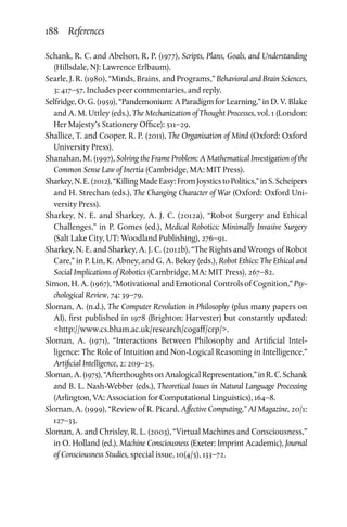 188 References
Schank, R. C. and Abelson, R. P. (1977), Scripts, Plans, Goals, and Understanding
(Hillsdale, NJ: Lawrence Erlbaum).
Searle, J. R. (1980), “Minds, Brains, and Programs,” Behavioral and Brain Sciences,
3: 417–57. Includes peer commentaries, and reply.
Selfridge, O. G. (1959), “Pandemonium: A Paradigm for Learning,” in D. V. Blake
and A. M. Uttley (eds.), The Mechanization of Thought Processes, vol. 1 (London:
Her Majesty’s Stationery Office): 511–29.
Shallice, T. and Cooper, R. P. (2011), The Organisation of Mind (Oxford: Oxford
University Press).
Shanahan, M. (1997), Solving the Frame Problem: A Mathematical Investigation of the
Common Sense Law of Inertia (Cambridge, MA: MIT Press).
Sharkey,N.E.(2012),“KillingMadeEasy:FromJoysticstoPolitics,”inS. Scheipers
and H. Strechan (eds.), The Changing Character of War (Oxford: Oxford Uni­
versity Press).
Sharkey, N. E. and Sharkey, A. J. C. (2012a), “Robot Surgery and Ethical
Challenges,” in P. Gomes (ed.), Medical Robotics: Minimally Invasive Surgery
(Salt Lake City, UT: Woodland Publishing), 276–91.
Sharkey, N. E. and Sharkey, A. J. C. (2012b), “The Rights and Wrongs of Robot
Care,” in P. Lin, K. Abney, and G. A. Bekey (eds.), Robot Ethics: The Ethical and
Social Implications of Robotics (Cambridge, MA: MIT Press), 267–82.
Simon, H. A. (1967), “Motivational and Emotional Controls of Cognition,” Psy­
chological Review, 74: 39–79.
Sloman, A. (n.d.), The Computer Revolution in Philosophy (plus many papers on
AI), first published in 1978 (Brighton: Harvester) but constantly updated:
http://www.cs.bham.ac.uk/research/cogaff/crp/.
Sloman, A. (1971), “Interactions Between Philosophy and Artificial Intel­
ligence: The Role of Intuition and Non-Logical Reasoning in Intel­ligence,”
Artificial Intelligence, 2: 209–25.
Sloman,A.(1975),“AfterthoughtsonAnalogicalRepresentation,”inR.C.Schank
and B. L. Nash-Webber (eds.), Theoretical Issues in Natural Language Processing
(Arlington, VA: Association for Computational Linguistics), 164–8.
Sloman, A. (1999), “Review of R. Picard, Affective Computing,” AI Magazine, 20/1:
127–33.
Sloman, A. and Chrisley, R. L. (2003), “Virtual Machines and Consciousness,”
in O. Holland (ed.), Machine Consciousness (Exeter: Imprint Academic), Journal
of Consciousness Studies, special issue, 10(4/5), 133–72.
 