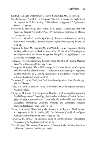 References  189
Smith, B. C. (1996), On the Origin of Objects (Cambridge, MA: MIT Press).
Sun, R., Slusarz, P., and Terry, C. (2005), “The Interaction of the Explicit and
the Implicit in Skill Learning: A Dual-Process Approach,” Psychological
Review, 112: 159–92.
Sutskever, I., Martens, J., and Hinton, G. E. (2011), “Generating Text with
Recurrent Neural Networks,” Proc. 28th
International Conference on Machine
Learning, 1017–24.
Sutskever, I., Vintals, O., and Le, Q. V. (2014), “Sequence to Sequence Learning
with Neural Networks,” Advances in Neural Information Processing Systems, 27:
3104–12.
Taigman, Y., Yang, M., Ranzato, M., and Wolf, L. (2014), “Deepface: Closing
the Gap to Human-Level Performance in Face Verification,” Proc. Conference
on Computer Vision and Pattern Recognition, http://arxiv.org/abs/1411.4280
(accessed 2 December 2015).
Taube, M. (1961), Computers and Common Sense: The Myth of Thinking Machines
(New York: Columbia University Press).
Thompson, H. (1984), “There Will Always Be Another Moonrise: Computer
Reliability and Nuclear Weapons,” The Scotsman. (October 17): 11. Reprinted
in AISB Quarterly, 53–4 (Spring-Summer): 21-3, available at http://www.
aisb.org.uk/articles/moonrise.html.
Thornton, C. (2000), Truth from Trash: How Learning Makes Sense (Cambridge,
MA: MIT Press).
Todd, S. C. and Latham, W. (1992), Evolutionary Art and Computers (London:
Academic Press).
Turing, A. M. (1936), “On Computable Numbers with an Application to the
Entscheidungsproblem,” Proceedings of the London Mathematical Society, Series 2,
42/3 and 42/4. Reprinted in M. Davis (ed.), The Undecidable: Basic Papers on
Undecidable Propositions, Unsolvable Problems, and Computable Functions
(Hewlett, NY: Raven Press, 1965), 116–53.
Turing, A. M. (1950), “Computing Machinery and Intelligence,” Mind, 59: 433–
60. Reprinted in M. A. Boden (ed.), The Philosophy of Artificial Intelligence
(Oxford: Oxford University Press, 1990), 40–66.
Turing, A. M. (1952), “The Chemical Basis of Morphogenesis,” Philosophical
Transactions of the Royal Society: B, 237: 37–72.
Turk, G. (1991), “Generating Textures on Arbitrary Surfaces Using Reaction-
Diffusion,” Computer Graphics, 25: 289–98.
 