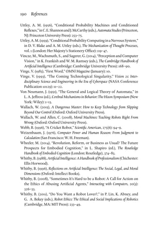 190 References
Uttley, A. M. (1956), “Conditional Probability Machines and Conditioned
Reflexes,”inC.E.ShannonandJ.McCarthy(eds.),AutomataStudies(Princeton,
NJ: Princeton University Press): 253–75.
Uttley,A.M.(1959),“ConditionalProbabilityComputinginaNervousSystem,”
in D. V. Blake and A. M. Uttley (eds.), The Mechanization of Thought Processes,
vol. 1 (London: Her Majesty’s Stationery Office): 119–47.
Vincze, M., Wachsmuth, S., and Sagerer, G. (2014), “Perception and Computer
Vision,” in K. Frankish and W. M. Ramsey (eds.), The Cambridge Handbook of
Artificial Intelligence (Cambridge: Cambridge University Press): 168–90.
Vinge, V. (1983), “First Word,” OMNI Magazine (January): 10.
Vinge, V. (1993), “The Coming Technological Singularity,” Vision 21: Inter­
disciplinary Science and Engineering in the Era of Cyberspace (NASA Conference
Publication 10129): 11–22.
Von Neumann, J. (1951), “The General and Logical Theory of Automata,” in
L. A. Jeffress (ed.), Cerebral Mechanisms in Behavior: The Hixon Symposium (New
York: Wiley): 1–13.
Wallach, W. (2015), A Dangerous Master: How to Keep Technology from Slipping
Beyond Our Control (Oxford: Oxford University Press).
Wallach, W. and Allen, C. (2008), Moral Machines: Teaching Robots Right From
Wrong (Oxford: Oxford University Press).
Webb, B. (1996), “A Cricket Robot,” Scientific American, 275(6): 94–9.
Weizenbaum, J. (1976), Computer Power and Human Reason: From Judgment to
Calculation (San Francisco: W. H. Freeman).
Wheeler, M. (2014), “Revolution, Reform, or Business as Usual? The Future
Prospects for Embodied Cognition,” in L. Shapiro (ed.), The Routledge
Handbook of Embodied Cognition (London: Routledge), 374–83.
Whitby, B. (1988), Artificial Intelligence: A Handbook of Professionalism (Chichester:
Ellis Horwood).
Whitby, B. (1996), Reflections on Artificial Intelligence: The Social, Legal, and Moral
Dimensions (Oxford: Intellect Books).
Whitby, B. (2008), “Sometimes It’s Hard to be a Robot: A Call for Action on
the Ethics of Abusing Artificial Agents,” Interacting with Computers, 20(3):
326–33.
Whitby, B. (2011), “Do You Want a Robot Lover?,” in P. Lin, K. Abney, and
G.  A. Bekey (eds.), Robot Ethics: The Ethical and Social Implications of Robotics
(Cambridge, MA: MIT Press): 233–49.
 