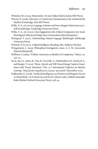 References  191
Whitelaw, M. (2004), Metacreation: Art and Artificial Life (London: MIT Press).
Wiener, N. (1948), Cybernetics: or Control and Communication in the Animal and the
Machine (Cambridge, MA: MIT Press).
Wilks, Y. A., ed. (2005), Language, Cohesion and Form: Margaret Masterman (1910–
1986 (Cambridge: Cambridge University Press).
Wilks, Y. A., ed. (2010), Close Engagements with Artificial Companions: Key Social,
Psychological, Ethical and Design Issues (Amsterdam: John Benjamins).
Winograd, T. (1972), Understanding Natural Language (Edinburgh: Edinburgh
University Press).
Winston, P. H. (1977), Artificial Intelligence (Reading, MA: Addison-Wesley).
Wittgenstein, L. (1953), Philosophical Investigations, trans. G. E. M. Anscombe
(Oxford: Blackwell).
Wolfram, S. (1984), “Cellular Automata as Models of Complexity,” Nature, 311:
419–24.
Xu, K., Ba, J. L., Kiros, R., Cho, K. Courville, A., Salathutdinov, R., Zemel, R. S.,
and Bengio, Y. (2015), “Show, Attend, and Tell: Neural Image Caption Gener­
ation with Visual Attention,” Proc. 32nd
International Conference on Machine
Learning, http://arxiv.org/abs/1502.03044 (accessed 2 December 2015).
Yudkowsky, E. (2008), “Artificial Intelligence as a Positive and Negative Factor
in Global Risk,” in N. Bostrom and M. M. Cirkovic (eds.), Global Catastrophic
Risks (Oxford: Oxford University Press): 308–45.
 