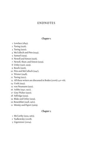 Endnotes
Chapter 1
	1	Lovelace (1843).
	2	Turing (1936).
	3	Turing (1950).
	 4	 McCulloch and Pitts (1943).
	5	Samuel (1959).
	 6	Newell and Simon (1956).
	 7	Newell, Shaw, and Simon (1959).
	8	Uttley (1956, 1959).
	9	Beurle (1956).
	10	 Pitts and McCulloch (1947).
	11	 Wiener (1948).
	12	Turing (1952).
	13	 All these writers are discussed in Boden (2006): 4.v–viii.
	14	 Craik (1943).
	15	 von Neumann (1951).
	16	 Ashby (1947, 1952).
	17	 Grey Walter (1950).
	18	Selfridge (1959).
	19	 Blake and Uttley (1959).
	20	 Rosenblatt (1958, 1962).
	21	 Minsky and Papert (1969).
Chapter 2
	1	McCarthy (1959, 1963).
	2	Yudkowsky (2008).
	3	Gigerenzer (2004).
 