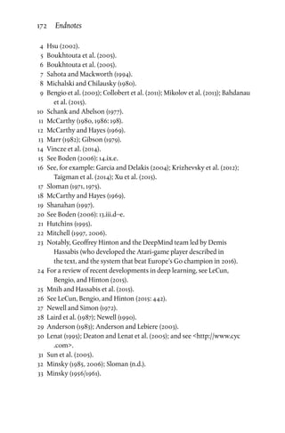 4	Hsu (2002).
	 5	 Boukhtouta et al. (2005).
	 6	 Boukhtouta et al. (2005).
	 7	Sahota and Mackworth (1994).
	 8	 Michalski and Chilausky (1980).
	 9	 Bengio et al. (2003); Collobert et al. (2011); Mikolov et al. (2013); Bahdanau
et al. (2015).
	10	Schank and Abelson (1977).
	11	 McCarthy (1980, 1986: 198).
	12	 McCarthy and Hayes (1969).
	13	 Marr (1982); Gibson (1979).
	14	 Vincze et al. (2014).
	15	See Boden (2006): 14.ix.e.
	16	See, for example: Garcia and Delakis (2004); Krizhevsky et al. (2012);
Taigman et al. (2014); Xu et al. (2015).
	17	Sloman (1971, 1975).
	18	 McCarthy and Hayes (1969).
	19	Shanahan (1997).
	20	See Boden (2006): 13.iii.d–e.
	21	 Hutchins (1995).
	22	 Mitchell (1997, 2006).
	23	Notably, Geoffrey Hinton and the DeepMind team led by Demis
Hassabis (who developed the Atari-game player described in
the text, and the system that beat Europe’s Go champion in 2016).
	24	 For a review of recent developments in deep learning, see LeCun,
Bengio, and Hinton (2015).
	25	 Mnih and Hassabis et al. (2015).
	26	See LeCun, Bengio, and Hinton (2015: 442).
	27	Newell and Simon (1972).
	28	 Laird et al. (1987); Newell (1990).
	29	 Anderson (1983); Anderson and Lebiere (2003).
	30	 Lenat (1995); Deaton and Lenat et al. (2005); and see http://www.cyc
.com.
	31	Sun et al. (2005).
	32	 Minsky (1985, 2006); Sloman (n.d.).
	33	 Minsky (1956/1961).
172 Endnotes
 