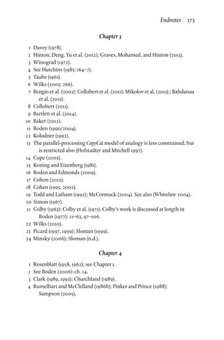 Chapter 3
	1	Davey (1978).
	 2	 Hinton, Deng, Yu et al. (2012); Graves, Mohamed, and Hinton (2013).
	3	Winograd (1972).
	 4	See Hutchins (1985: 164–7).
	5	Taube (1961).
	 6	 Wilks (2005: 266).
	 7	 Bengio et al. (2003); Collobert et al. (2011); Mikolov et al. (2013).; Bahdanau
et al. (2015).
	8	Collobert (2011).
	 9	 Bartlett et al. (2014).
	10	 Baker (2012).
	11	 Boden (1990/2004).
	12	 Kolodner (1992).
	13	The parallel-processing CopyCat model of analogy is less constrained, but
is restricted also (Hofstadter and Mitchell 1997).
	14	 Cope (2005).
	15	 Koning and Eizenberg (1981).
	16	 Boden and Edmonds (2009).
	17	 Colton (2012).
	18	 Cohen (1995, 2002).
	19	Todd and Latham (1992); McCormack (2004). See also (Whitelaw 2004).
	20	Simon (1967).
	21	 Colby (1963); Colby et al. (1971). Colby’s work is discussed at length in
Boden (1977): 21–63, 97–106.
	22	 Wilks (2010).
	23	 Picard (1997, 1999); Sloman (1999).
	24	 Minsky (2006); Sloman (n.d.).
Chapter 4
	 1	 Rosenblatt (1958, 1962); see Chapter 1.
	 2	See Boden (2006): ch. 14.
	 3	 Clark (1989, 1993); Churchland (1989).
	 4	 Rumelhart and McClelland (1986b); Pinker and Prince (1988);
Sampson (2005).
Endnotes  173
 