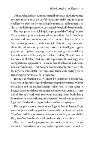 What is Artificial Intelligence?  9
UnlikeAdaLovelace,TuringacceptedbothgoalsofAI.Hewanted
the new machines to do useful things normally said to require
intelligence (perhaps by using highly unnatural techniques), and
also to model the processes occurring in biologically based minds.
The 1950 paper in which he jokily proposed the Turing Test (see
Chapter 6) was primarily intended as a manifesto for AI.3
(A fuller
version had been written soon after the war, but the Official
Secrets Act prevented publication.) It identified key questions
about the information processing involved in intelligence (game
playing, perception, language, and learning), giving tantalizing
hintsaboutwhathadalreadybeenachieved.(Only“hints”,because
the work at Bletchley Park was still top-secret.) It even suggested
computational approaches—such as neural networks and evolu­
tionary computing—that became prominent only much later. But
the mystery was still far from dispelled. These were highly general
remarks: programmatic, not programs.
Turing’s conviction that AI must be somehow possible was
bolstered in the early 1940s by the neurologist/psychiatrist Warren
McCulloch and the mathematician Walter Pitts. In their paper “A
Logical Calculus of the Ideas Immanent in Nervous Activity,”4
they
united Turing’s work with two other exciting items (both dating
from the early twentieth century): Bertrand Russell’s proposi­tional
logic and Charles Sherrington’s theory of neural synapses.
The key point about propositional logic is that it’s binary. Every
sentence (also called a proposition) is assumed to be either true or false.
There’snomiddleway,norecognitionofuncertaintyorprobability.
Only two “truth-values” are allowed, namely true and false.
Moreover, complex propositions are built, and deductive argu­
ments are carried out, by using logical operators (such as and, or,
 