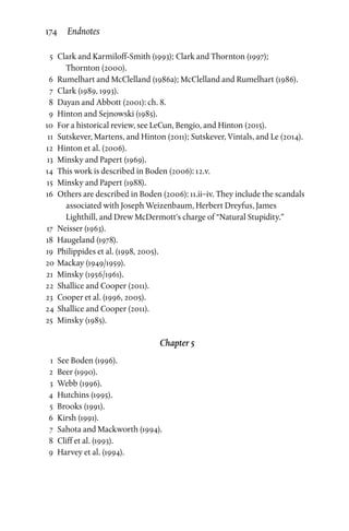 5	 Clark and Karmiloff-Smith (1993); Clark and Thornton (1997);
Thornton (2000).
	 6	 Rumelhart and McClelland (1986a); McClelland and Rumelhart (1986).
	7	Clark (1989, 1993).
	 8	Dayan and Abbott (2001): ch. 8.
	 9	 Hinton and Sejnowski (1985).
	10	 For a historical review, see LeCun, Bengio, and Hinton (2015).
	11	Sutskever, Martens, and Hinton (2011); Sutskever, Vintals, and Le (2014).
	12	 Hinton et al. (2006).
	13	 Minsky and Papert (1969).
	14	This work is described in Boden (2006): 12.v.
	15	 Minsky and Papert (1988).
	16	Others are described in Boden (2006): 11.ii–iv. They include the scandals
associated with Joseph Weizenbaum, Herbert Dreyfus, James
Lighthill, and Drew McDermott’s charge of “Natural Stupidity.”
	17	Neisser (1963).
	18	 Haugeland (1978).
	19	 Philippides et al. (1998, 2005).
	20	 Mackay (1949/1959).
	21	 Minsky (1956/1961).
	22	Shallice and Cooper (2011).
	23	 Cooper et al. (1996, 2005).
	24	Shallice and Cooper (2011).
	25	 Minsky (1985).
Chapter 5
	 1	See Boden (1996).
	2	Beer (1990).
	3	Webb (1996).
	4	Hutchins (1995).
	5	Brooks (1991).
	6	Kirsh (1991).
	 7	Sahota and Mackworth (1994).
	 8	 Cliff et al. (1993).
	 9	 Harvey et al. (1994).
174 Endnotes
 