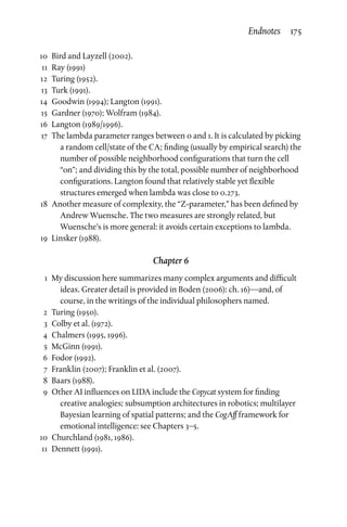 10	 Bird and Layzell (2002).
	11	 Ray (1991)
	12	Turing (1952).
	13	Turk (1991).
	14	 Goodwin (1994); Langton (1991).
	15	 Gardner (1970); Wolfram (1984).
	16	 Langton (1989/1996).
	17	The lambda parameter ranges between 0 and 1. It is calculated by picking
a random cell/state of the CA; finding (usually by empirical search) the
number of possible neighborhood configurations that turn the cell
“on”; and dividing this by the total, possible number of neighborhood
configurations. Langton found that relatively stable yet flexible
structures emerged when lambda was close to 0.273.
	18	 Another measure of complexity, the “Z-parameter,” has been defined by
Andrew Wuensche. The two measures are strongly related, but
Wuensche’s is more general: it avoids certain exceptions to lambda.
	19	 Linsker (1988).
Chapter 6
	 1	 My discussion here summarizes many complex arguments and difficult
ideas. Greater detail is provided in Boden (2006): ch. 16)—and, of
course, in the writings of the individual philosophers named.
	2	Turing (1950).
	 3	 Colby et al. (1972).
	4	Chalmers (1995, 1996).
	5	McGinn (1991).
	6	Fodor (1992).
	 7	 Franklin (2007); Franklin et al. (2007).
	8	Baars (1988).
	 9	Other AI influences on LIDA include the Copycat system for finding
creative analogies; subsumption architectures in robotics; multilayer
Bayesian learning of spatial patterns; and the CogAff framework for
emotional intelligence: see Chapters 3–5.
	10	 Churchland (1981, 1986).
	11	Dennett (1991).
Endnotes  175
 