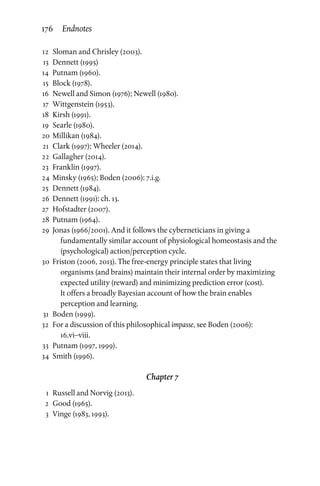 12	Sloman and Chrisley (2003).
	13	Dennett (1995)
	14	 Putnam (1960).
	15	 Block (1978).
	16	Newell and Simon (1976); Newell (1980).
	17	 Wittgenstein (1953).
	18	 Kirsh (1991).
	19	Searle (1980).
	20	 Millikan (1984).
	21	 Clark (1997); Wheeler (2014).
	22	 Gallagher (2014).
	23	 Franklin (1997).
	24	 Minsky (1965); Boden (2006): 7.i.g.
	25	Dennett (1984).
	26	Dennett (1991): ch. 13.
	27	 Hofstadter (2007).
	28	 Putnam (1964).
	29	 Jonas (1966/2001). And it follows the cyberneticians in giving a
fundamentally similar account of physiological homeostasis and the
(psychological) action/perception cycle.
	30	 Friston (2006, 2013). The free-energy principle states that living
organisms (and brains) maintain their internal order by maximizing
expected utility (reward) and minimizing prediction error (cost).
It offers a broadly Bayesian account of how the brain enables
perception and learning.
	31	 Boden (1999).
	32	 For a discussion of this philosophical impasse, see Boden (2006):
16.vi–viii.
	33	 Putnam (1997, 1999).
	34	Smith (1996).
Chapter 7
	 1	 Russell and Norvig (2013).
	2	Good (1965).
	3	Vinge (1983, 1993).
176 Endnotes
 