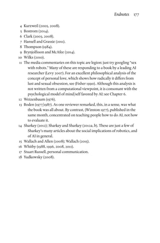 4	Kurzweil (2005, 2008).
	5	Bostrom (2014).
	6	Clark (2003, 2008).
	 7	 Hansell and Grassie (2011).
	8	Thompson (1984).
	 9	 Brynjolfsson and McAfee (2014).
	10	 Wilks (2010).
	11	The media commentaries on this topic are legion: just try googling “sex
with robots.” Many of these are responding to a book by a leading AI
researcher (Levy 2007). For an excellent philosophical analysis of the
concept of personal love, which shows how radically it differs from
lust and sexual obsession, see (Fisher 1990). Although this analysis is
not written from a computational viewpoint, it is consonant with the
psychological model of mind/self favored by AI: see Chapter 6.
	12	 Weizenbaum (1976).
	13	 Boden (1977/1987). As one reviewer remarked, this, in a sense, was what
the book was all about. By contrast, (Winston 1977), published in the
same month, concentrated on teaching people how to do AI, not how
to evaluate it.
	14	Sharkey (2012); Sharkey and Sharkey (2012a, b). These are just a few of
Sharkey’s many articles about the social implications of robotics, and
of AI in general.
	15	 Wallach and Allen (2008); Wallach (2015).
	16	 Whitby (1988, 1996, 2008, 2011).
	17	Stuart Russell, personal communication.
	18	 Yudkowsky (2008).
Endnotes 177
 