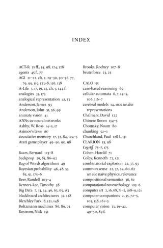 INDEX
ACT-R  51 ff., 54, 98, 124, 128
agents  45 f., 77
AGI  21–22, ch. 2, 29–30, 50–56, 77,
79, 99, 119, 123–8, 136, 138
A-Life  3, 17, 19, 45, ch. 5, 144 f.
analogies  33, 173
analogical representation  41, 55
Anderson, James  93
Anderson, John  51, 56, 99
animate vision  41
ANNs see neural networks
Ashby, W. Ross  14–5, 17
Asimov’s laws  167
associative memory  17, 52, 84, 124–5
Atari game player  49–50, 90, 98
Baars, Bernard  123–8
backprop  29, 85, 86–92
Bag of Words algorithms  49
Bayesian probability  46, 48, 53,
85, 91, 175–6
Beer, Randell  103–4
Berners-Lee, Timothy  38
Big Data  7, 33, 34, 46, 63, 65, 155
blackboard architectures  32, 128
Bletchley Park  8, 121, 148
Boltzmann machines  86, 89, 93
Bostrom, Nick  151
Brooks, Rodney  107–8
brute force  23, 25
CALO 55
case-based reasoning  69
cellular automata  6, 7, 14–5,
106, 116–7
cerebral models  14, 102; see also
representations
Chalmers, David  122
Chinese Room  134–5
Chomsky, Noam  80
chunking 52–3
Churchland, Paul  128 f., 131
CLARION  55, 98
CogAff  75–7, 175
Cohen, Harold  71
Colby, Kenneth  72, 121
combinatorial explosion  22, 37, 93
common sense  22, 37, 54, 60, 62
see also naïve physics, relevance
compositional semantics  36, 62
computational neuroethology  103–6
computer art  2, 16, 68, 71–2, 108–9, 121
computer companions  2, 35, 72–5,
105, 138, 161–3
computer vision  33, 39–42,
49–50, 89 f.
 