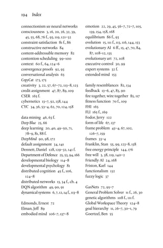 connectionism see neural networks
consciousness  3, 16, 20, 26, 32, 39,
45, 55, 68, 76 f., 93, 119, 121–32
constraint satisfaction  81 f., 86
constructive networks  84
content-addressable memory  82
contention scheduling  99–100
context  60 f., 64, 124–6
convergence proofs  92, 93
conversational analysis  65
CopyCat  173, 175
creativity  3, 22, 57, 67–72, 113–8, 123
credit assignment  47, 87, 89, 109
CSER  165 f.
cybernetics  13–7, 92, 138, 144
CYC  34, 36, 53–4, 62, 70, 124, 158
data mining  46, 63 f.
Deep Blue  25, 66
deep learning  20, 40, 49–50, 71,
78–9, 81, 88 f.
DeepMind  90, 98, 172
default assignment  34, 141
Dennett, Daniel  128, 129–32, 141 f.
Department of Defence  25, 53, 94, 166
developmental biology  114–8
developmental psychology  81
distributed cognition  45 f., 106,
124–8
distributed networks  13, 34 f., ch. 4
DQN algorithm  49, 90, 91
dynamical systems  6, 7, 12, 14 f., 113–8
Edmonds, Ernest  72
Elman, Jeff  89
embodied mind  106–7, 137–8
emotion  22, 29, 45, 56–7, 72–7, 105,
139, 154, 158, 168
equilibrium  86 f., 93
evolution  15, 111 f., 113, 116, 144, 153
evolutionary AI  6 ff., 15, 47, 70, 84,
87, 108–12, 135
evolutionary art  72, 108
executive control  30, 99
expert systems  32 f.
extended mind  153
family resemblances  82, 134
feedback  13–6, 47, 83, 90
fire together, wire together  85, 117
fitness function  70 f., 109
FHI 165
FLI  165 f., 169
Fodor, Jerry  122
form of life  67, 137
frame problem  43–4, 67, 102,
126–7, 159
frames 33–4
Franklin, Stan  55, 99, 123–8, 138
free energy principle  144, 176
free will  3, 38, 119, 140–2
Friendly AI  24, 168
Friston, Karl  144
functionalism 132
fuzzy logic  37
GasNets  72, 95–7
General Problem Solver  11 f., 26, 30
genetic algorithms  108 f., 111 f.
Global Workspace Theory  124–8
goal hierarchy  11, 26–7, 30–1, 79
Goertzel, Ben  55
194 Index
 