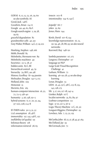GOFAI  6, 12, 13, 23, 26, 29, 60
see also symbolic AI
Good, Jack  148 f.
Goodwin, Brian  114–6
Google  40, 49, 62, 89 f.
Google search engine  2, 29, 38,
59, 63
graceful degradation  82
grandmother cells  40, 90
Grey Walter, William  14 f., 17, 19, 102
Hawking, Stephen  148, 166
Hebb, Donald  85
Helmholtz, Hermann von  89
Helmholtz machines  49
heuristics  23–5, 28, 37
hidden units  83 f., 88
hierarchical control  45, 79
hierarchy  79, 88 f., 90, 98
Hinton, Geoffrey  87–94 passim
Hofstadter, Douglas  142–3, 173
Holland, John  109
Homeostat 15
Horwitz, Eric  165
human-computer interaction  16, 52,
72, 73–5, 138–40
humanity  3, 56, 148, 151–3
hybrid systems  6, 17, 20, 52, 94,
97–100, 108, 124–8
IF-THEN rules  30–3, 51, 52
i.i.d. assumption  28, 48 f.
immortality  137, 143, 148 f., 152
ineffability (of qualia)  131
Infomax theory  118
information retrieval  58, 63
insects 102–8
intentionality  134–6, 145 f.
Jeopardy! 66–7
jokes  35, 69
Jonas, Hans  144
Kirsh, David  107–8, 134
knowledge representation  16, 23,
29–39, 46, 58, 88, 93; see also neural
networks
Kurzweil, Ray  148–50
lambda parameter  117, 175
Langton, Christopher  117
language see NLP
Large Scale Visual Recognition
Challenge 41
Latham, William  72
learning  46–50, ch. 4; see also deep
learning
Lenat, Douglas  53
LIDA  16, 45, 55 f., 98 f., 123–8, 133,
142, 158, 175
life  3, 17, 101, 117–18, 143–4
Linsker, Ralph  117 f.
localist networks  35, 82, 89, 97
Loebner competition  121
logic  9–10, 30–3, 36–9
Logic Theory Machine  11 f., 26, 30
Longuet-Higgins, Christopher  93
Lovelace, Ada  7, 23, 32, 155
McCarthy,John  18,22,37,38,43,47,164
McClelland, Jay  93
McCormack, Jon  72
Index  195
 