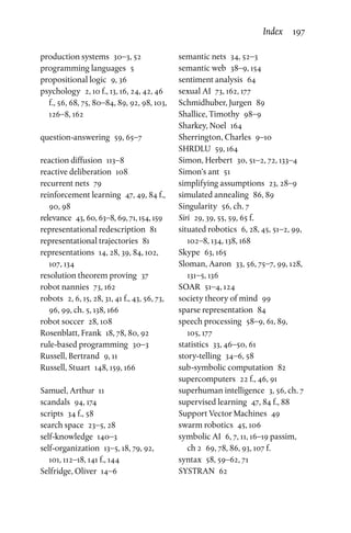production systems  30–3, 52
programming languages  5
propositional logic  9, 36
psychology  2, 10 f., 13, 16, 24, 42, 46
f., 56, 68, 75, 80–84, 89, 92, 98, 103,
126–8, 162
question-answering  59, 65–7
reaction diffusion  113–8
reactive deliberation  108
recurrent nets  79
reinforcement learning  47, 49, 84 f.,
90, 98
relevance  43, 60, 63–8, 69, 71, 154, 159
representational redescription  81
representational trajectories  81
representations  14, 28, 39, 84, 102,
107, 134
resolution theorem proving  37
robot nannies  73, 162
robots  2, 6, 15, 28, 31, 41 f., 43, 56, 73,
96, 99, ch. 5, 138, 166
robot soccer  28, 108
Rosenblatt, Frank  18, 78, 80, 92
rule-based programming  30–3
Russell, Bertrand  9, 11
Russell, Stuart  148, 159, 166
Samuel, Arthur  11
scandals  94, 174
scripts  34 f., 58
search space  23–5, 28
self-knowledge 140–3
self-organization  13–5, 18, 79, 92,
101, 112–18, 141 f., 144
Selfridge, Oliver  14–6
semantic nets  34, 52–3
semantic web  38–9, 154
sentiment analysis  64
sexual AI  73, 162, 177
Schmidhuber, Jurgen  89
Shallice, Timothy  98–9
Sharkey, Noel  164
Sherrington, Charles  9–10
SHRDLU  59, 164
Simon, Herbert  30, 51–2, 72, 133–4
Simon’s ant  51
simplifying assumptions  23, 28–9
simulated annealing  86, 89
Singularity  56, ch. 7
Siri  29, 39, 55, 59, 65 f.
situated robotics  6, 28, 45, 51–2, 99,
102–8, 134, 138, 168
Skype  63, 165
Sloman, Aaron  33, 56, 75–7, 99, 128,
131–5, 136
SOAR  51–4, 124
society theory of mind  99
sparse representation  84
speech processing  58–9, 61, 89,
105, 177
statistics  33, 46–50, 61
story-telling  34–6, 58
sub-symbolic computation  82
supercomputers  22 f., 46, 91
superhuman intelligence  3, 56, ch. 7
supervised learning  47, 84 f., 88
Support Vector Machines  49
swarm robotics  45, 106
symbolic AI  6, 7, 11, 16–19 passim,
ch 2  69, 78, 86, 93, 107 f.
syntax  58, 59–62, 71
SYSTRAN 62
Index  197
 