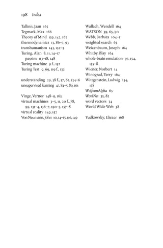 Tallinn, Jaan  165
Tegmark, Max  166
Theory of Mind  139, 142, 162
thermodynamics  13, 86–7, 93
transhumanism  143, 152–3
Turing, Alan  8, 11, 14–17
passim  113–18, 148
Turing machine  9 f., 132
Turing Test  9, 69, 119 f., 132
understanding  29, 38 f., 57, 62, 134–6
unsupervisedlearning  47,84–5,89,101
Vinge, Vernor  148–9, 165
virtual machines  3–5, 11, 20 f., 78,
99, 131–4, 136–7, 190–3, 157–8
virtual reality  149, 152
VonNeumann,John  10,14–15,116,149
Wallach, Wendell  164
WATSON  39, 65, 90
Webb, Barbara  104–5
weighted search  63
Weizenbaum, Joseph  164
Whitby, Blay  164
whole-brain emulation  97, 154,
155–8
Wiener, Norbert  14
Winograd, Terry  164
Wittgenstein, Ludwig  134,
138
WolframAlpha 65
WordNet  35, 82
word vectors  34
World Wide Web  38
Yudkowsky, Eliezer  168
198 Index
 