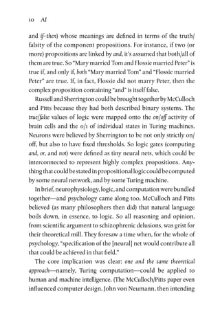 10 AI
and if–then) whose meanings are defined in terms of the truth/
falsity of the component propositions. For instance, if two (or
more) propositions are linked by and, it’s assumed that both/all of
them are true. So “Mary married Tom and Flossie married Peter” is
true if, and only if, both “Mary married Tom” and “Flossie married
Peter” are true. If, in fact, Flossie did not marry Peter, then the
complex proposition containing “and” is itself false.
RussellandSherringtoncouldbebroughttogetherbyMcCulloch
and Pitts because they had both described binary systems. The
true/false values of logic were mapped onto the on/off activity of
brain cells and the 0/1 of individual states in Turing machines.
Neurons were believed by Sherrington to be not only strictly on/
off, but also to have fixed thresholds. So logic gates (computing
and, or, and not) were defined as tiny neural nets, which could be
interconnected to represent highly complex propositions. Any­
thingthatcouldbestatedinpropositionallogiccouldbecomputed
by some neural network, and by some Turing machine.
Inbrief,neurophysiology,logic,andcomputationwerebundled
together—and psychology came along too. McCulloch and Pitts
believed (as many philosophers then did) that natural language
boils down, in essence, to logic. So all reasoning and opinion,
from scientific argument to schizophrenic delusions, was grist for
their theoretical mill. They foresaw a time when, for the whole of
psychology, “specification of the [neural] net would contribute all
that could be achieved in that field.”
The core implication was clear: one and the same theoretical
approach—namely, Turing computation—could be applied to
human and machine intelligence. (The McCulloch/Pitts paper even
influenced computer design. John von Neumann, then intending
 