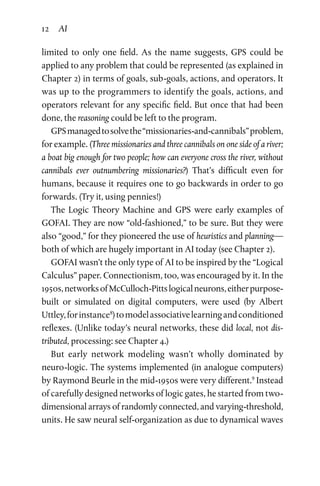 12 AI
limited to only one field. As the name suggests, GPS could be
applied to any problem that could be represented (as explained in
Chapter 2) in terms of goals, sub-goals, actions, and operators. It
was up to the programmers to identify the goals, actions, and
operators relevant for any specific field. But once that had been
done, the reasoning could be left to the program.
GPSmanagedtosolvethe“missionaries-and-cannibals”problem,
for example. (Three missionaries and three cannibals on one side of a river;
a boat big enough for two people; how can everyone cross the river, without
cannibals ever outnumbering missionaries?) That’s difficult even for
humans, because it requires one to go backwards in order to go
forwards. (Try it, using pennies!)
The Logic Theory Machine and GPS were early examples of
GOFAI. They are now “old-fashioned,” to be sure. But they were
also “good,” for they pioneered the use of heuristics and planning—
both of which are hugely important in AI today (see Chapter 2).
GOFAI wasn’t the only type of AI to be inspired by the “Logical
Calculus” paper. Connectionism, too, was encouraged by it. In the
1950s,networksofMcCulloch-Pittslogicalneurons,eitherpurpose-
built or simulated on digital computers, were used (by Albert
Uttley,forinstance8
)tomodelassociativelearningandconditioned
reflexes. (Unlike today’s neural networks, these did local, not dis­
tributed, processing: see Chapter 4.)
But early network modeling wasn’t wholly dominated by
neuro-­logic. The systems implemented (in analogue computers)
by Raymond Beurle in the mid-1950s were very different.9
Instead
of carefully designed networks of logic gates, he started from two-
dimensional arrays of randomly connected, and varying-threshold,
units. He saw neural self-organization as due to dynamical waves
 