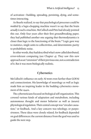 What is Artificial Intelligence?  13
of activation—building, spreading, persisting, dying, and some­
times interacting.
As Beurle realized, to say that psychological processes could be
modeled by a logic-chopping machine wasn’t to say that the brain
actually is such a machine. McCulloch and Pitts had already pointed
this out. Only four years after their first groundbreaking paper,
they had published another one arguing that thermodynamics is
closer than logic to the functioning of the brain.10
Logic gave way
to statistics, single units to collectivities, and deterministic purity
to probabilistic noise.
Inotherwords,theyhaddescribedwhat’snowcalleddistributed,
error-tolerant computing (see Chapter  4). They saw this new
approachasan“extension”oftheirpreviousone,notacontradiction
of it. But it was more biologically realistic.
Cybernetics
McCulloch’s influence on early AI went even further than GOFAI
and connectionism. His knowledge of neurology as well as logic
made him an inspiring leader in the budding cybernetics move­
ment of the 1940s.
The cyberneticians focused on biological self-organization. This
covered various kinds of adaptation and metabolism, including
autonomous thought and motor behavior as well as (neuro)
physiologicalregulation.Theircentralconceptwas“circularcausa­
tion,” or feedback. And a key concern was teleology, or purpo­
siveness. These ideas were closely related, for feedback depended
on goal differences: the current distance from the goal was used to
guide the next step.
 