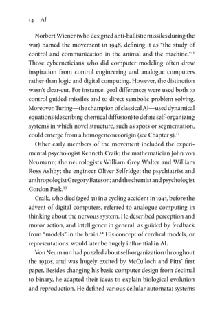 14 AI
Norbert Wiener (who designed anti-ballistic missiles during the
war) named the movement in 1948, defining it as “the study of
control and communication in the animal and the machine.”11
Those cyberneticians who did computer modeling often drew
inspiration from control engineering and analogue computers
rather than logic and digital computing. However, the distinction
wasn’t clear-cut. For instance, goal differences were used both to
control guided missiles and to direct symbolic problem solving.
Moreover,Turing—thechampionofclassicalAI—useddynamical
equations (describing chemical diffusion) to define self-organizing
systems in which novel structure, such as spots or segmentation,
could emerge from a homogeneous origin (see Chapter 5).12
Other early members of the movement included the experi­
mental psychologist Kenneth Craik; the mathematician John von
Neumann; the neurologists William Grey Walter and William
Ross Ashby; the engineer Oliver Selfridge; the psychiatrist and
anthropologistGregoryBateson;andthechemistandpsychologist
Gordon Pask.13
Craik, who died (aged 31) in a cycling accident in 1943, before the
advent of digital computers, referred to analogue computing in
thinking about the nervous system. He described perception and
motor action, and intelligence in general, as guided by feedback
from “models” in the brain.14
His concept of cerebral models, or
representations, would later be hugely influential in AI.
Von Neumann had puzzled about self-organization throughout
the 1930s, and was hugely excited by McCulloch and Pitts’ first
paper. Besides changing his basic computer design from decimal
to binary, he adapted their ideas to explain biological evolution
and reproduction. He defined various cellular automata: systems
 