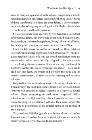 What is Artificial Intelligence?  15
made of many computational units, whose changes follow simple
rules depending on the current state of neighboring units.15
Some
of these could replicate others. He even defined a universal repli­
cator, capable of copying anything—itself included. Replication
errors, he said, could lead to evolution.
Cellular automata were specified by von Neumann in abstract
informational terms. But they could be embodied in many ways,
forexample,asself-assemblingrobots,Turing’schemicaldiffusion,
Beurle’s physical waves, or—as soon became clear—DNA.
From the late 1940s on, Ashby developed the Homeostat, an
electrochemical model of physiological homeostasis.16
This intri­
guing machine could settle into an overall equilibrium state no
matter what values were initially assigned to its 100 param­
eters (allowing almost 400,000 different starting conditions). It
illustrated Ashby’s theory of dynamical adaptation—both inside
the body (not least, the brain) and between the body and its
external environment, in trial-and-error learning and adaptive
behavior.
Grey Walter, too, was studying adaptive behavior—but in a very
different way.17
He built mini-robots resembling tortoises, whose
sensorimotor circuitry modeled Sherrington’s theory of neural
reflexes. These pioneering situated robots displayed lifelike
behaviors such as light-seeking, obstacle-avoidance, and asso­
ciative learning via conditioned reflexes. They were sufficiently
intriguing to be exhibited to the general public at the Festival of
Britain in 1951.
Tenyearslater,Selfridge(grandsonofthefounderoftheLondon
departmentstore)usedsymbolicmethodstoimplementanessentially
parallel-processing system called Pandemonium.18
 