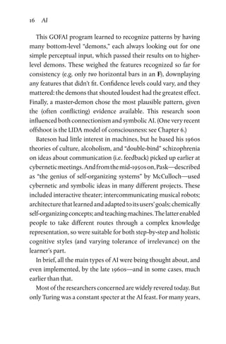 16 AI
This GOFAI program learned to recognize patterns by having
many bottom-level “demons,” each always looking out for one
simple perceptual input, which passed their results on to higher-
level demons. These weighed the features recognized so far for
consistency (e.g. only two horizontal bars in an F), downplaying
any features that didn’t fit. Confidence levels could vary, and they
mattered: the demons that shouted loudest had the greatest effect.
Finally, a master-demon chose the most plausible pattern, given
the (often conflicting) evidence available. This research soon
influenced both connectionism and symbolic AI. (One very recent
offshoot is the LIDA model of consciousness: see Chapter 6.)
Bateson had little interest in machines, but he based his 1960s
theories of culture, alcoholism, and “double-bind” schizophrenia
on ideas about communication (i.e. feedback) picked up earlier at
cyberneticmeetings.Andfromthemid-1950son,Pask—described
as “the genius of self-organizing systems” by McCulloch—used
cybernetic and symbolic ideas in many different projects. These
included interactive theater; intercommunicating musical robots;
architecturethatlearnedandadaptedtoitsusers’goals;chemically
self-organizingconcepts;andteachingmachines.Thelatterenabled
people to take different routes through a complex knowledge
representation, so were suitable for both step-by-step and holistic
cognitive styles (and varying tolerance of irrelevance) on the
learner’s part.
In brief, all the main types of AI were being thought about, and
even implemented, by the late 1960s­—and in some cases, much
earlier than that.
Most of the researchers concerned are widely revered today. But
only Turing was a constant specter at the AI feast. For many years,
 
