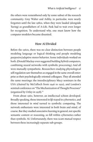 What is Artificial Intelligence?  17
the others were remembered only by some subset of the research
community. Grey Walter and Ashby, in particular, were nearly
forgotten until the late 1980s, when they were lauded (alongside
Turing) as grandfathers of A-Life. Pask had to wait even longer
for  recognition. To understand why, one must know how the
com­puter modelers became disunited.
How AI Divided
Before the 1960s, there was no clear distinction between people
modeling language or logical thinking and people modeling
purposive/adaptive motor behavior. Some individuals worked on
both. (Donald Mackay even suggested building hybrid computers,
combining neural networks with symbolic processing.) And all
were mutually sympathetic. Researchers studying physiologi­cal
self-regulation saw themselves as engaged in the same overall enter­
prise as their psychologically oriented colleagues. They all attended
the same meetings: the interdisciplinary Macy seminars in the
USA (chaired by McCulloch from 1946 to 1951), and London’s
seminal conference on “The Mechanization of Thought Processes”
(organized by Uttley in 1958).19
From about 1960, however, an intellectual schism developed.
Broadly speaking, those interested in life stayed in cybernetics, and
those interested in mind turned to symbolic computing. The
network enthusiasts were interested in both brain and mind, of
course. But they studied associative learning in general, not specific
semantic content or reasoning, so fell within cybernetics rather
than symbolic AI. Unfortunately, there was scant mutual respect
between these increasingly separate sub-groups.
 