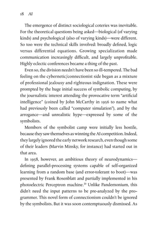18 AI
The emergence of distinct sociological coteries was inevitable.
For the theoretical questions being asked—biological (of varying
kinds) and psychological (also of varying kinds)—were different.
So too were the technical skills involved: broadly defined, logic
versus differential equations. Growing specialization made
­communication increasingly difficult, and largely unprofitable.
Highly eclectic conferences became a thing of the past.
Even so, the division needn’t have been so ill-tempered. The bad
feeling on the cybernetic/connectionist side began as a mixture
of professional jealousy and righteous indignation. These were
prompted by the huge initial success of symbolic computing, by
the journalistic interest attending the provocative term “artificial
intelligence” (coined by John McCarthy in 1956 to name what
had  previously been called “computer simulation”), and by the
arrogance—and unrealistic hype—expressed by some of the
symbolists.
Members of the symbolist camp were initially less hostile,
becausetheysawthemselvesaswinningtheAIcompetition.Indeed,
theylargelyignoredtheearlynetworkresearch,eventhoughsome
of their leaders (Marvin Minsky, for instance) had started out in
that area.
In 1958, however, an ambitious theory of neurodynamics—
defining parallel-processing systems capable of self-organized
learning from a random base (and error-tolerant to boot)—was
presented by Frank Rosenblatt and partially implemented in his
photoelectric Perceptron machine.20
Unlike Pandemonium, this
didn’t need the input patterns to be pre-analyzed by the pro­
grammer. This novel form of connectionism couldn’t be ignored
by the symbolists. But it was soon contemptuously dismissed. As
 
