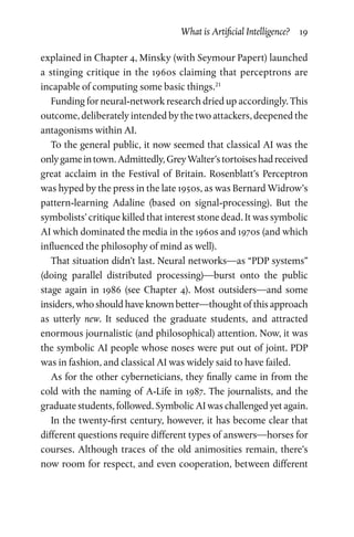 What is Artificial Intelligence?  19
explained in Chapter 4, Minsky (with Seymour Papert) launched
a stinging critique in the 1960s claiming that perceptrons are
incapable of computing some basic things.21
Funding for neural-network research dried up accordingly. This
outcome, deliberately intended by the two attackers, deepened the
antagonisms within AI.
To the general public, it now seemed that classical AI was the
onlygameintown.Admittedly,GreyWalter’stortoiseshadreceived
great acclaim in the Festival of Britain. Rosenblatt’s Perceptron
was hyped by the press in the late 1950s, as was Bernard Widrow’s
pattern-learning Adaline (based on signal-processing). But the
symbolists’ critique killed that interest stone dead. It was symbolic
AI which dominated the media in the 1960s and 1970s (and which
influenced the philosophy of mind as well).
That situation didn’t last. Neural networks—as “PDP systems”
(doing parallel distributed processing)—burst onto the public
stage again in 1986 (see Chapter  4). Most outsiders—and some
insiders, who should have known better—thought of this approach
as utterly new. It seduced the graduate students, and attracted
enormous journalistic (and philosophical) attention. Now, it was
the symbolic AI people whose noses were put out of joint. PDP
was in fashion, and classical AI was widely said to have failed.
As for the other cyberneticians, they finally came in from the
cold with the naming of A-Life in 1987. The journalists, and the
graduate students, followed. Symbolic AI was challenged yet again.
In the twenty-first century, however, it has become clear that
different questions require different types of answers—horses for
courses. Although traces of the old animosities remain, there’s
now room for respect, and even cooperation, between different
 